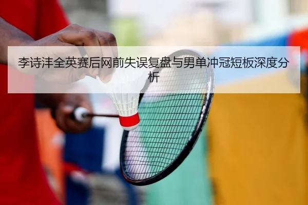 李诗沣全英赛后网前失误复盘与男单冲冠短板深度分析（hth）